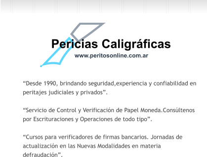 Pericias Caligrficas www.peritosonline.com.ar Desde 1990, brindando seguridad,experiencia y confiabilidad en  peritajes judiciales y privados.  Servicio de Control y Verificacin de Papel Moneda.Consltenos  por Escrituraciones y Operaciones de todo tipo.  Cursos para verificadores de firmas bancarios. Jornadas de  actualizacin en las Nuevas Modalidades en materia  defraudacin.